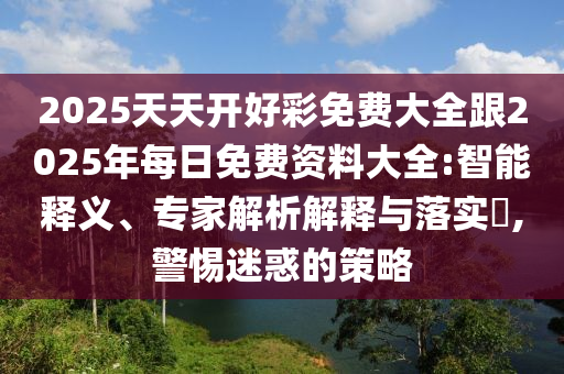 2025天天开好彩免费大全跟2025年每日免费资料大全:智能释义、专家解析解释与落实,警惕迷惑的策略