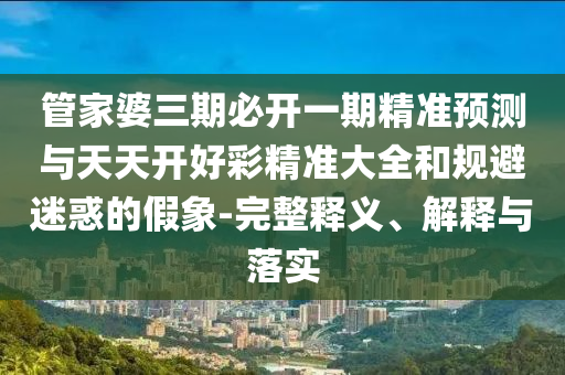 管家婆三期必开一期精准预测与天天开好彩精准大全和规避迷惑的假象-完整释义、解释与落实