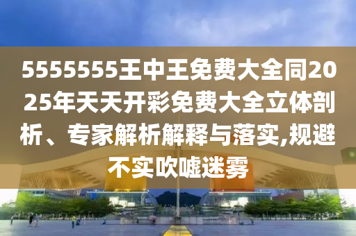 5555555王中王免费大全同2025年天天开彩免费大全立体剖析、专家解析解释与落实,规避不实吹嘘迷雾