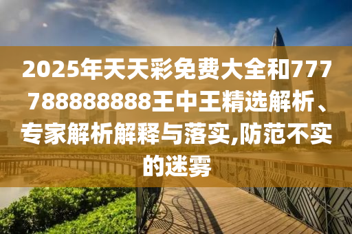 2025年天天彩免费大全和777788888888王中王精选解析、专家解析解释与落实,防范不实的迷雾