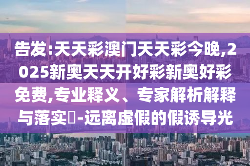 告发:天天彩澳门天天彩今晚,2025新奥天天开好彩新奥好彩免费,专业释义、专家解析解释与落实​-远离虚假的假诱导光