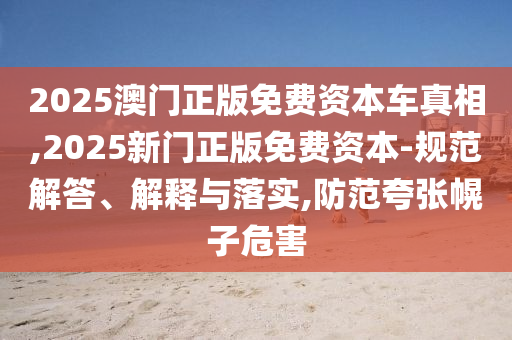 2025澳门正版免费资本车真相,2025新门正版免费资本-规范解答、解释与落实,防范夸张幌子危害